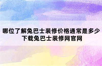 哪位了解兔巴士装修价格通常是多少 下载兔巴士装修网官网